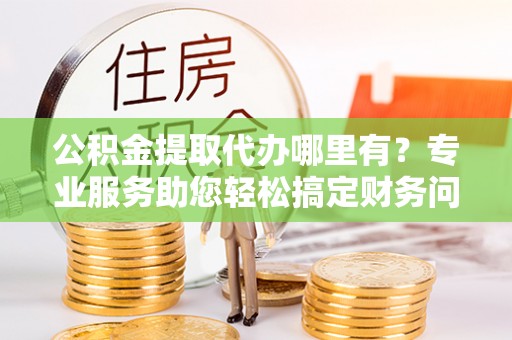 青神公积金提取代办哪里有？专业服务助您轻松搞定财务问题