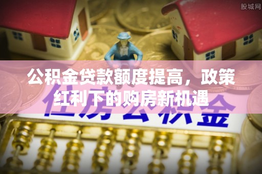 青神公积金贷款额度提高，政策红利下的购房新机遇