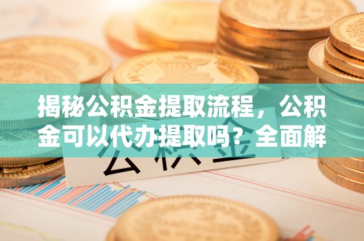 青神揭秘公积金提取流程，公积金可以代办提取吗？全面解析与实用指南