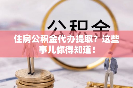 青神住房公积金代办提取？这些事儿你得知道！