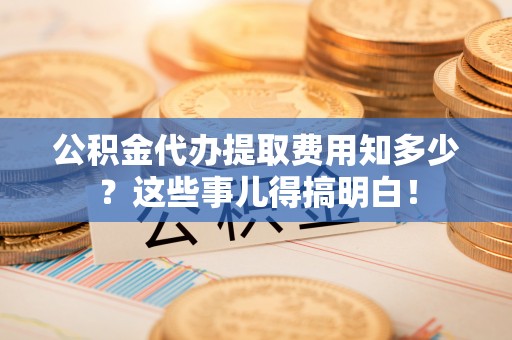 青神公积金代办提取费用知多少？这些事儿得搞明白！