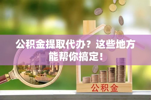 青神公积金提取代办？这些地方能帮你搞定！