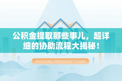 青神公积金提取那些事儿，超详细的协助流程大揭秘！
