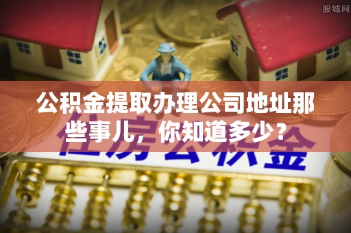 青神公积金提取办理公司地址那些事儿，你知道多少？