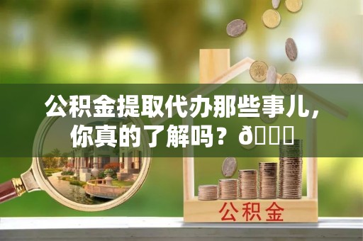 青神公积金提取代办那些事儿，你真的了解吗？😎