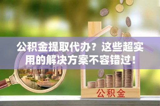 青神公积金提取代办？这些超实用的解决方案不容错过！