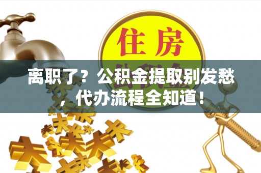 青神离职了？公积金提取别发愁，代办流程全知道！