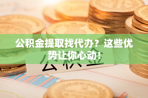 青神公积金提取找代办？这些优势让你心动！