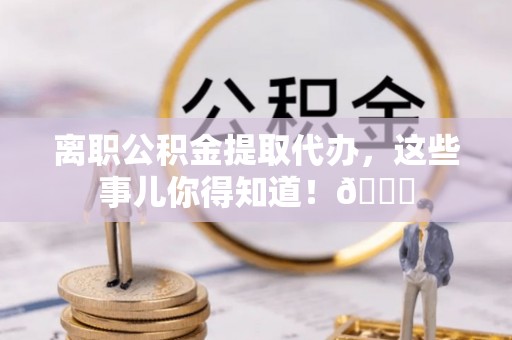 青神离职公积金提取代办，这些事儿你得知道！😎