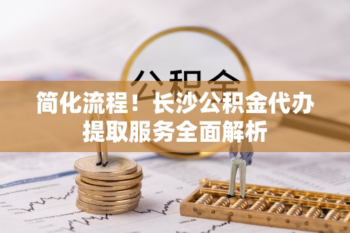 青神简化流程！长沙公积金代办提取服务全面解析
