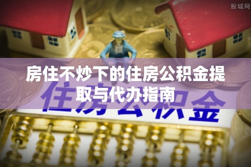 青神房住不炒下的住房公积金提取与代办指南